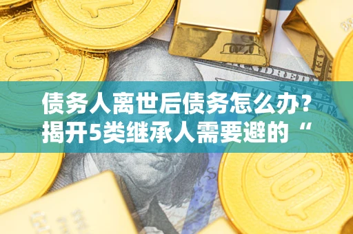 北京债务人离世后债务怎么办？揭开5类继承人需要避的“坑”