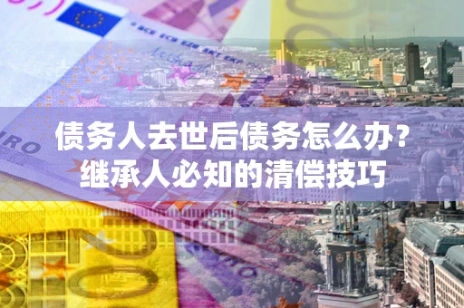 北京债务人去世后债务怎么办？继承人必知的清偿技巧